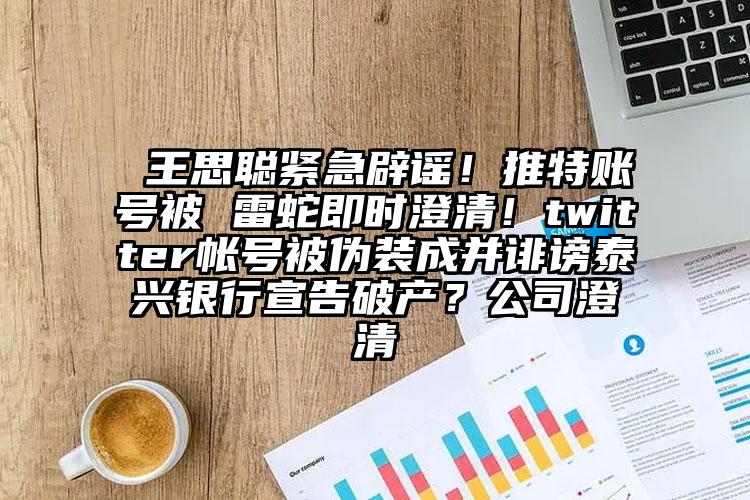  王思聪紧急辟谣！推特账号被 雷蛇即时澄清！twitter帐号被伪装成并诽谤泰兴银行宣告破产？公司澄清