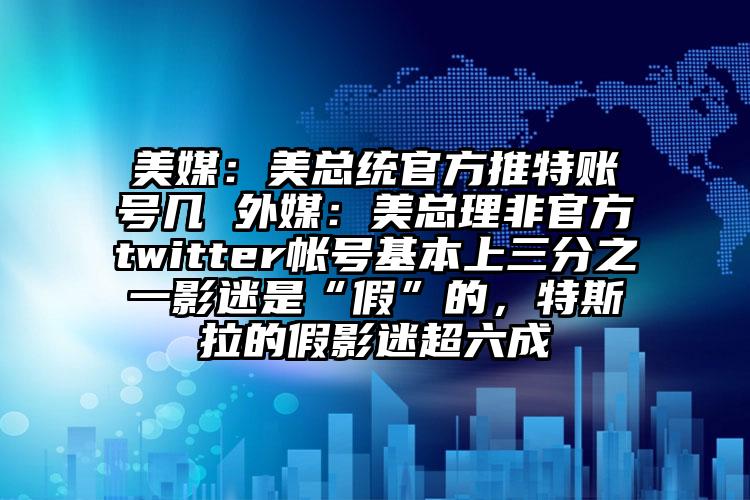 美媒：美总统官方推特账号几 外媒：美总理非官方twitter帐号基本上三分之一影迷是“假”的，特斯拉的假影迷超六成