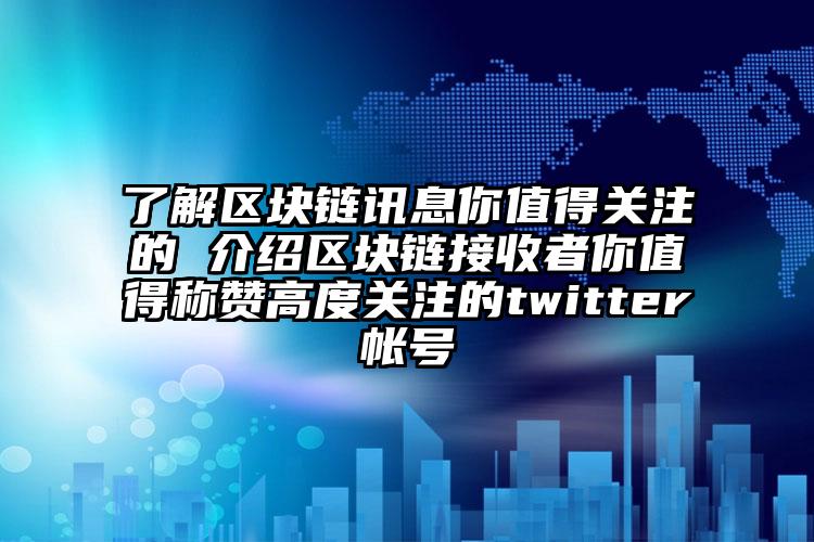 了解区块链讯息你值得关注的 介绍区块链接收者你值得称赞高度关注的twitter帐号